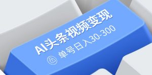 AI头条视频变现：AI原创搬运玩法，无需剪辑，多平台发布，单号日入30-300-数屿科技资源网