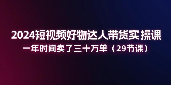 2024短视频好物达人带货实操课：一年时间卖了三十万单(29节课-数屿科技资源网