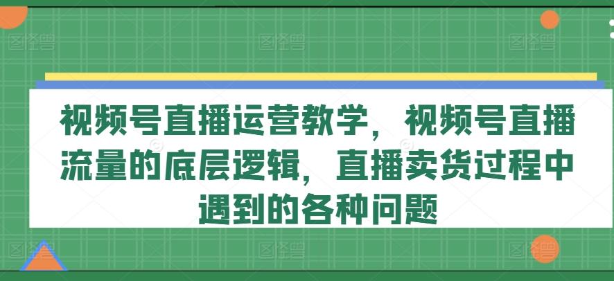 视频号直播运营教学，视频号直播流量的底层逻辑，直播卖货过程中遇到的各种问题-数屿科技资源网