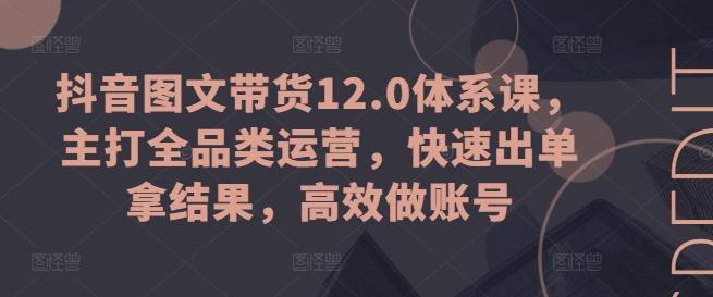 抖音图文带货12.0体系课，主打全品类运营，快速出单拿结果，高效做账号-数屿科技资源网