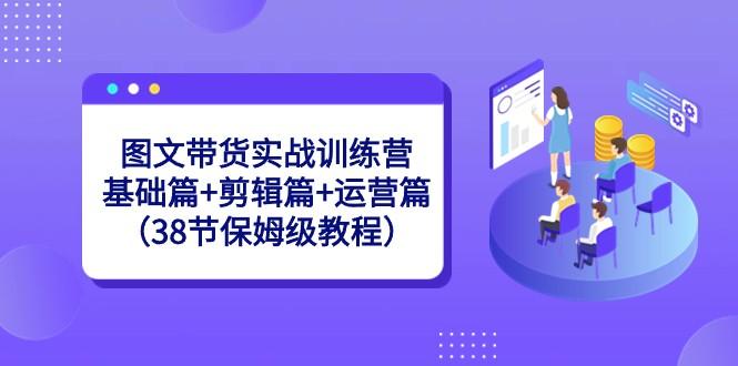 图文带货实战训练营：基础篇+剪辑篇+运营篇（38节保姆级教程）-数屿科技资源网
