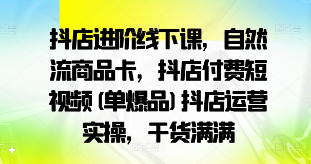 抖店进阶线下课，自然流商品卡，抖店付费短视频(单爆品)抖店运营实操，干货满满-数屿科技资源网