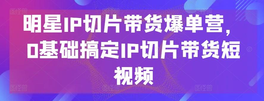 明星IP切片带货爆单营，0基础搞定IP切片带货短视频-数屿科技资源网