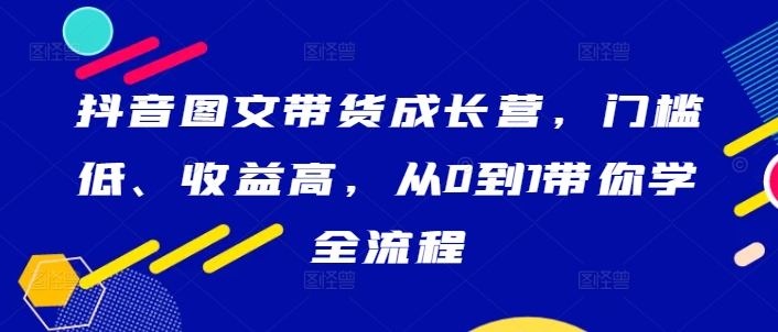 抖音图文带货成长营，门槛低、收益高，从0到1带你学全流程-数屿科技资源网