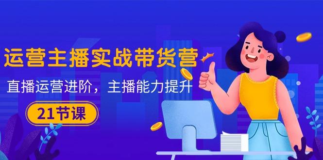 运营主播·实战带货营：直播运营 进阶，主播 能力提升(21节课-数屿科技资源网