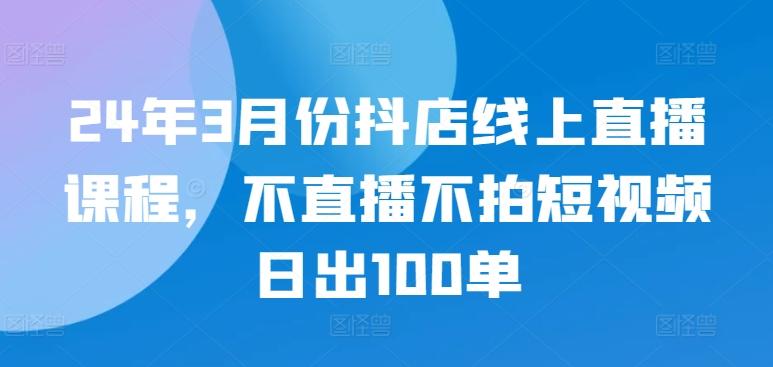 24年3月份抖店线上直播课程，不直播不拍短视频日出100单-数屿科技资源网
