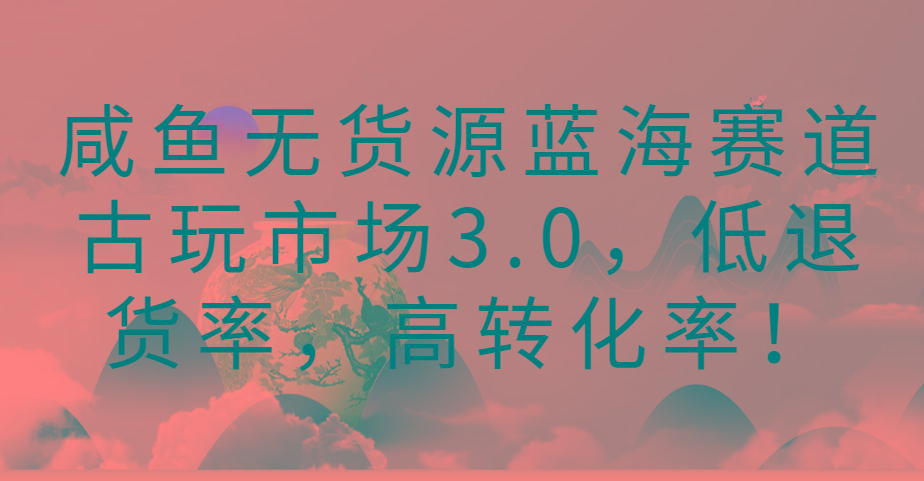 咸鱼无货源蓝海赛道古玩市场3.0,低退货率,高转化率!-数屿科技资源网