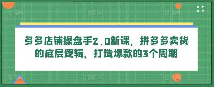 多多店铺操盘手2.0新课，拼多多卖货的底层逻辑，打造爆款的3个周期-数屿科技资源网