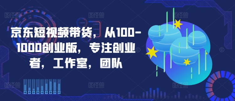 京东短视频带货，从100-1000创业版，专注创业者，工作室，团队-数屿科技资源网