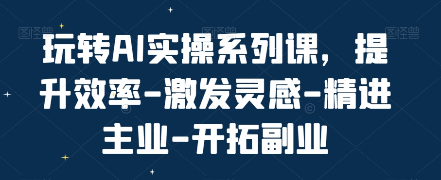 玩转AI实操系列课，提升效率-激发灵感-精进主业-开拓副业-数屿科技资源网