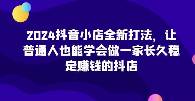 2024抖音小店全新打法，让普通人也能学会做一家长久稳定赚钱的抖店(更新)-数屿科技资源网